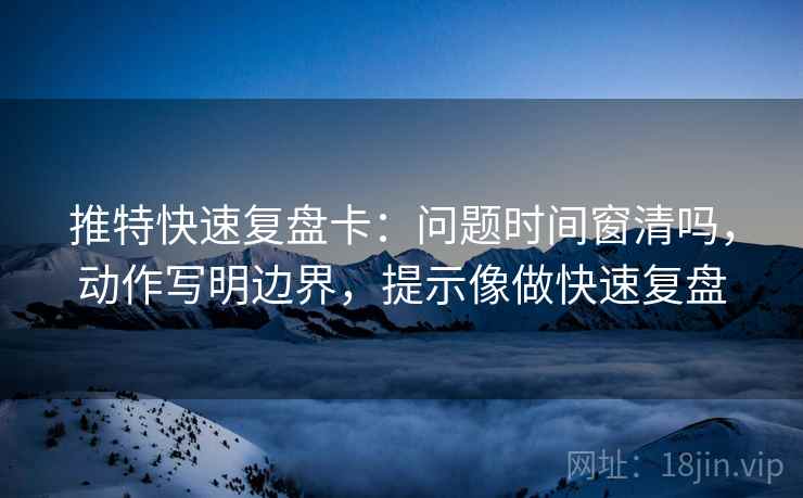 推特快速复盘卡：问题时间窗清吗，动作写明边界，提示像做快速复盘