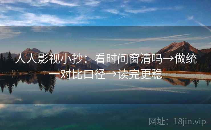 人人影视小抄：看时间窗清吗→做统一对比口径→读完更稳