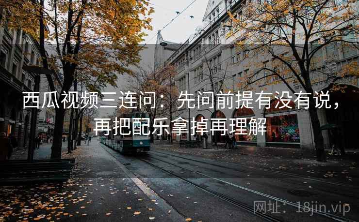 西瓜视频三连问:先问前提有没有说,再把配乐拿掉再理解 西瓜视频三连问:先问前提有没有说,再把配乐拿掉再理解