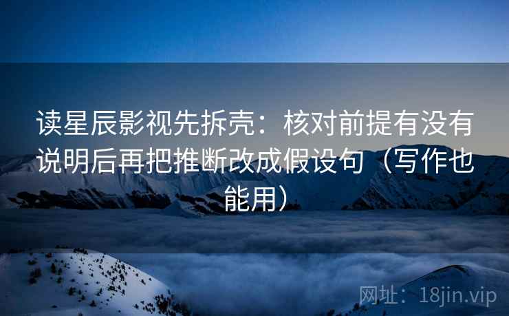 读星辰影视先拆壳：核对前提有没有说明后再把推断改成假设句（写作也能用）