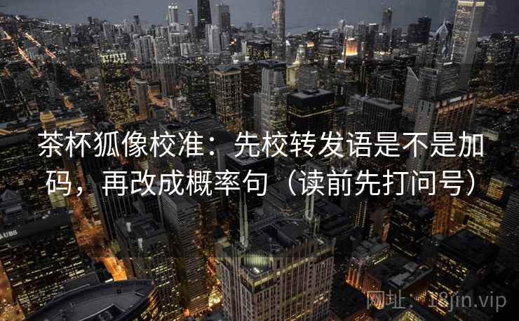 茶杯狐像校准：先校转发语是不是加码，再改成概率句（读前先打问号）