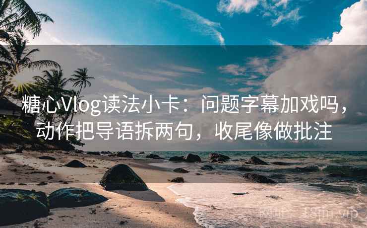 糖心Vlog读法小卡：问题字幕加戏吗，动作把导语拆两句，收尾像做批注