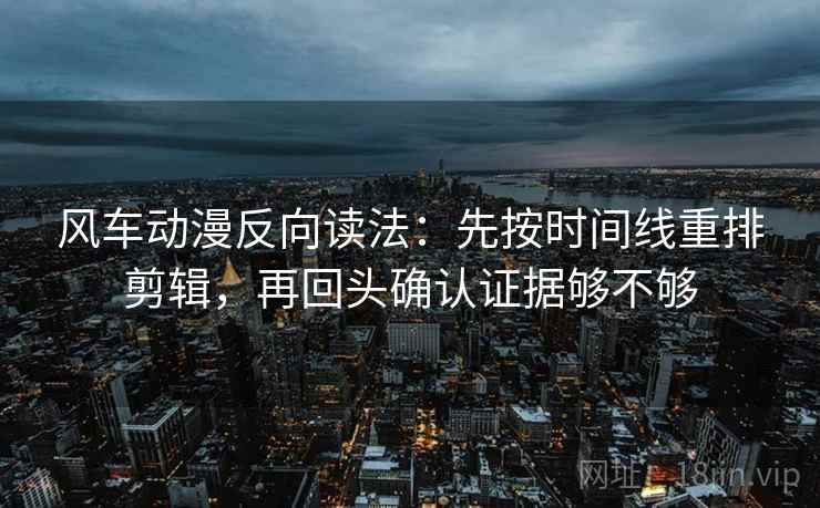 风车动漫反向读法：先按时间线重排剪辑，再回头确认证据够不够