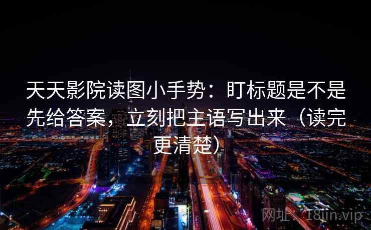 天天影院读图小手势：盯标题是不是先给答案，立刻把主语写出来（读完更清楚）