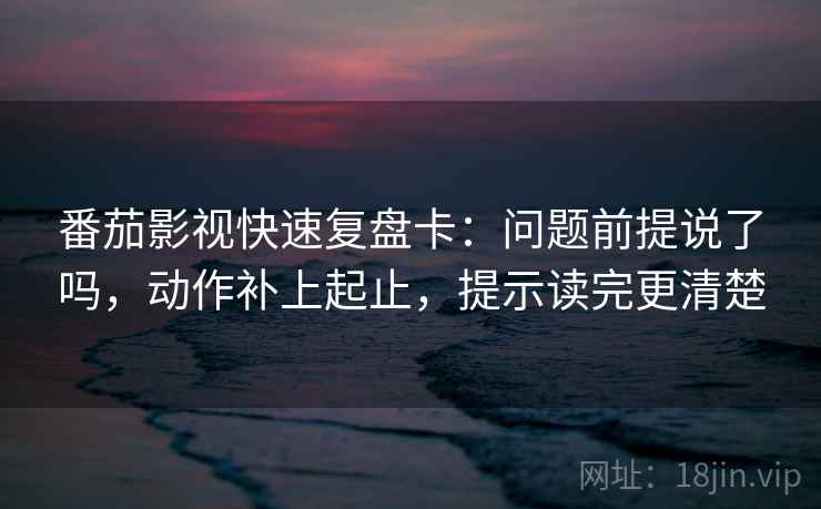 番茄影视快速复盘卡：问题前提说了吗，动作补上起止，提示读完更清楚