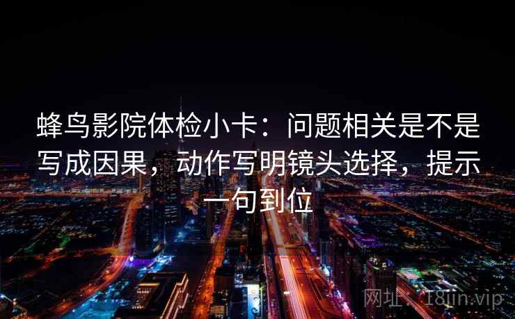 蜂鸟影院体检小卡：问题相关是不是写成因果，动作写明镜头选择，提示一句到位