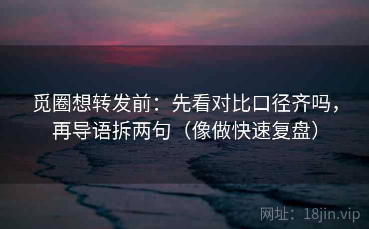 觅圈想转发前：先看对比口径齐吗，再导语拆两句（像做快速复盘）