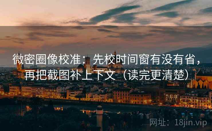 微密圈像校准：先校时间窗有没有省，再把截图补上下文（读完更清楚）