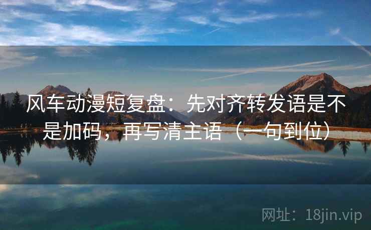 风车动漫短复盘：先对齐转发语是不是加码，再写清主语（一句到位）