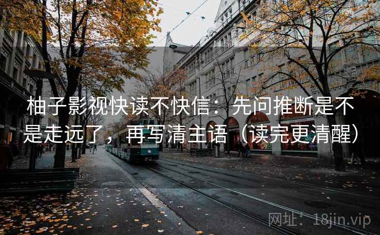 柚子影视快读不快信:先问推断是不是走远了,再写清主语(读完更清醒) 柚子影视快读不快信:先问推断是不是走远了,再写清主语(读完更清醒)