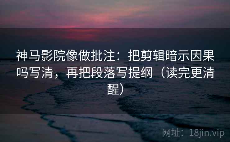 神马影院像做批注：把剪辑暗示因果吗写清，再把段落写提纲（读完更清醒）