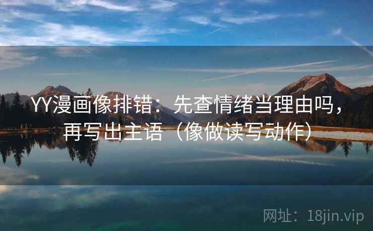 YY漫画像排错：先查情绪当理由吗，再写出主语（像做读写动作）