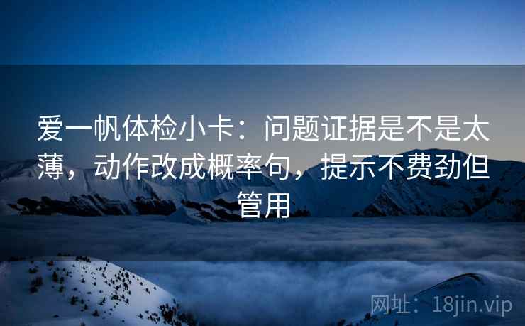 爱一帆体检小卡：问题证据是不是太薄，动作改成概率句，提示不费劲但管用