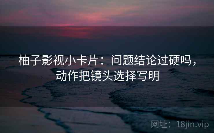 柚子影视小卡片：问题结论过硬吗，动作把镜头选择写明