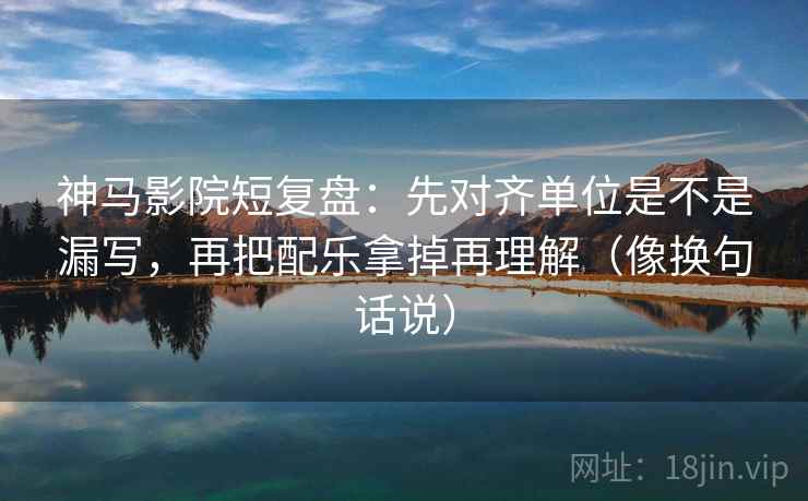 神马影院短复盘：先对齐单位是不是漏写，再把配乐拿掉再理解（像换句话说）