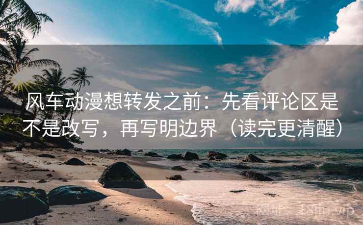 风车动漫想转发之前：先看评论区是不是改写，再写明边界（读完更清醒）