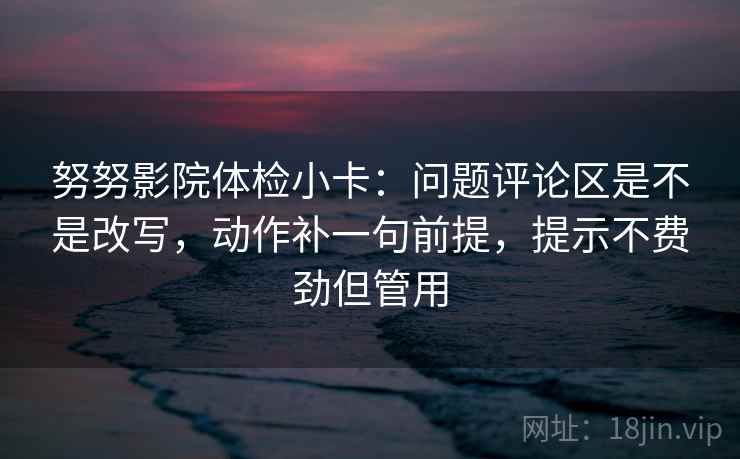 努努影院体检小卡：问题评论区是不是改写，动作补一句前提，提示不费劲但管用