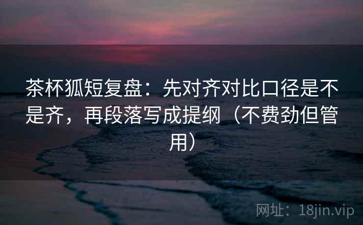 茶杯狐短复盘：先对齐对比口径是不是齐，再段落写成提纲（不费劲但管用）