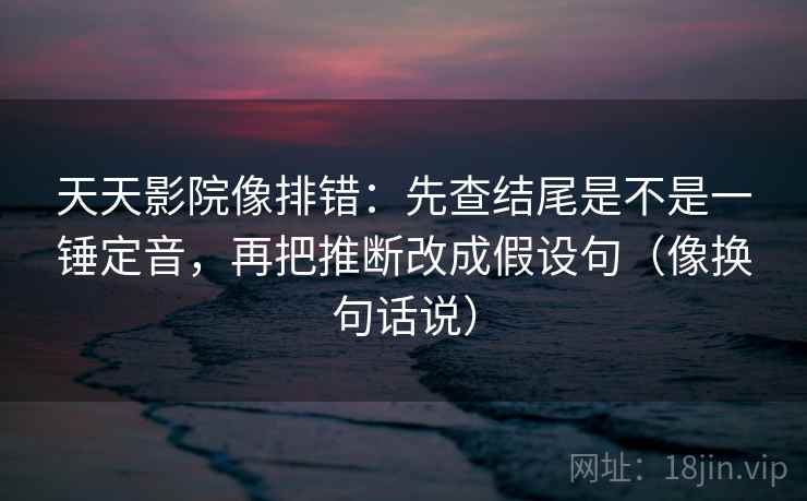 天天影院像排错：先查结尾是不是一锤定音，再把推断改成假设句（像换句话说）